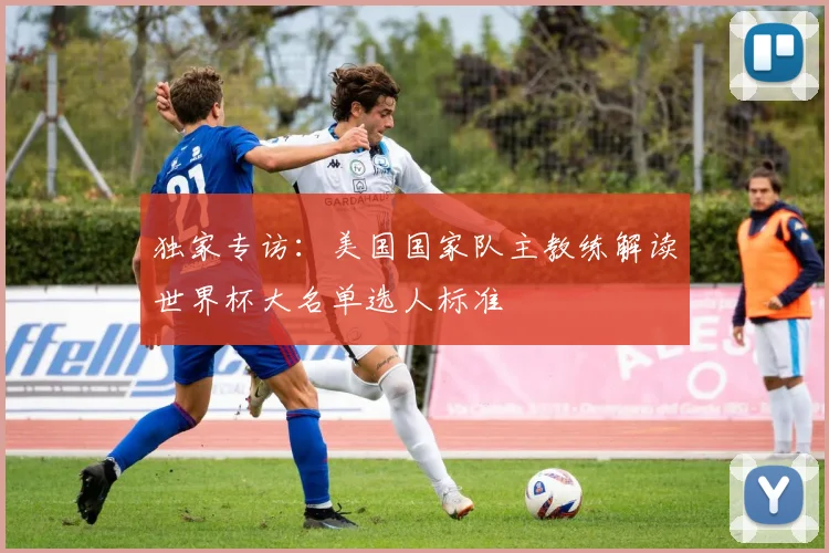 独家专访：美国国家队主教练解读世界杯大名单选人标准
