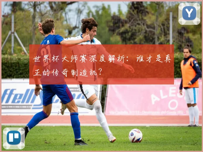 世界杯大师赛深度解析：谁才是真正的传奇制造机？