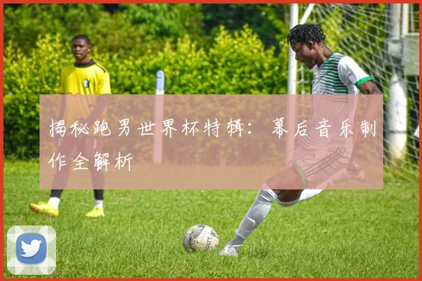 揭秘跑男世界杯特辑：幕后音乐制作全解析