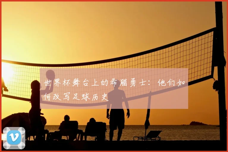 世界杯舞台上的希腊勇士:他们如何改写足球历史