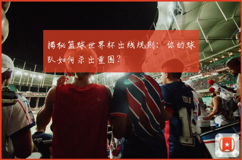 揭秘篮球世界杯出线规则：你的球队如何杀出重围？