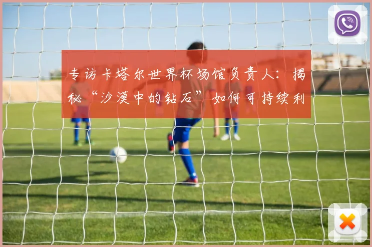 专访卡塔尔世界杯场馆负责人:揭秘“沙漠中的钻石”如何可持续利用