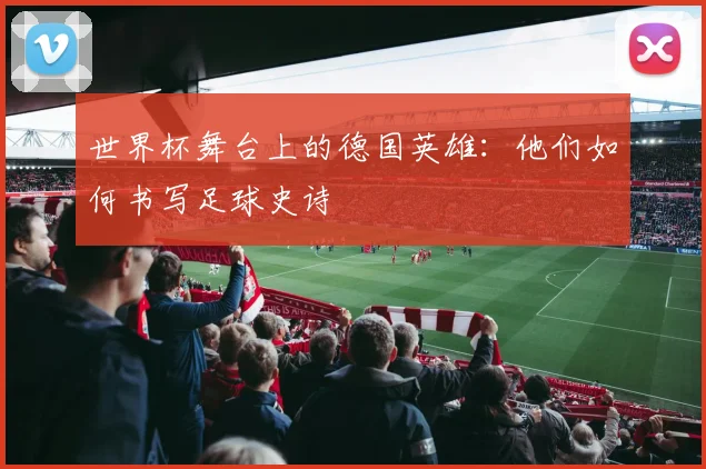 世界杯舞台上的德国英雄:他们如何书写足球史诗
