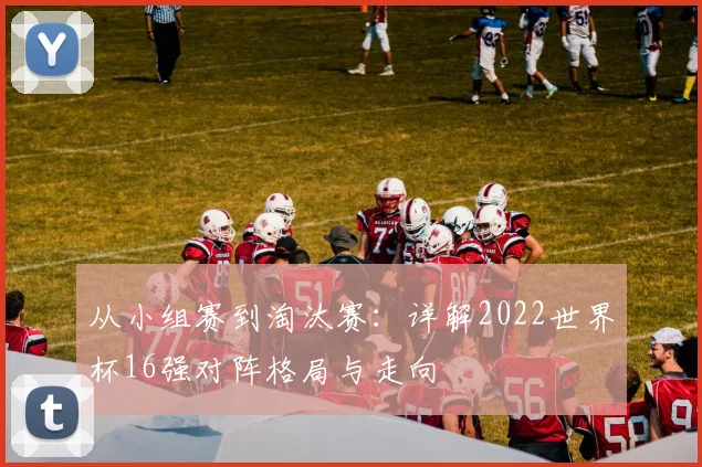 从小组赛到淘汰赛:详解2022世界杯16强对阵格局与走向