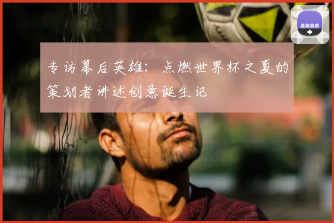 专访幕后英雄:点燃世界杯之夏的策划者讲述创意诞生记