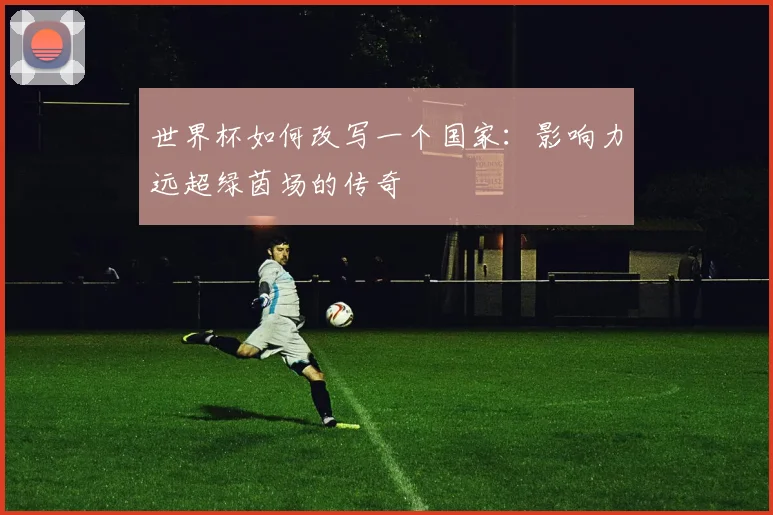 世界杯如何改写一个国家:影响力远超绿茵场的传奇