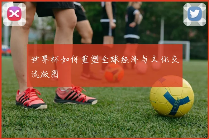 世界杯如何重塑全球经济与文化交流版图
