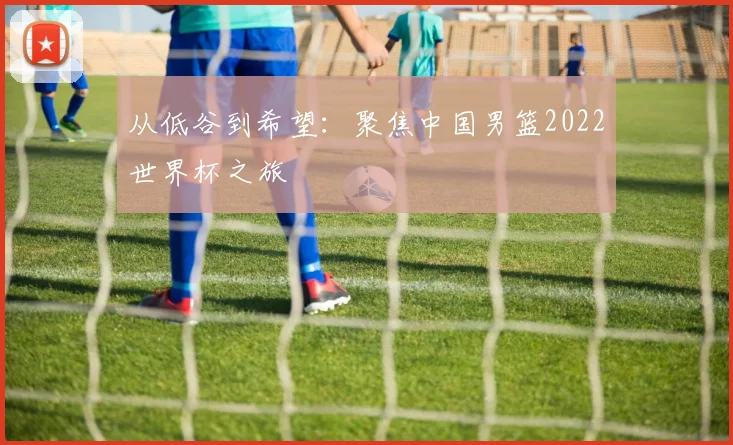 从低谷到希望:聚焦中国男篮2022世界杯之旅