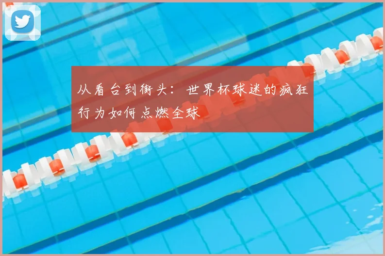 从看台到街头：世界杯球迷的疯狂行为如何点燃全球
