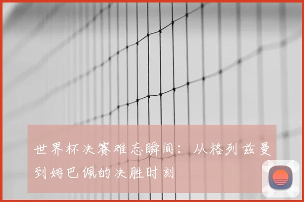 世界杯决赛难忘瞬间：从格列兹曼到姆巴佩的决胜时刻