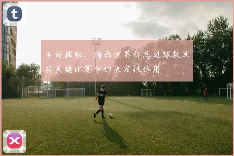 专访揭秘：梅西世界杯总进球数及其关键比赛中的决定性作用