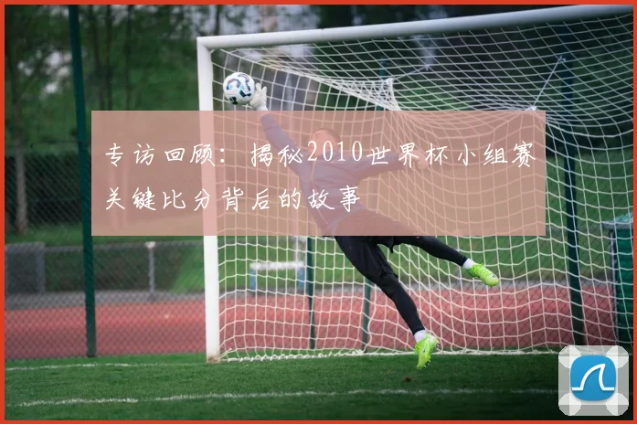 专访回顾:揭秘2010世界杯小组赛关键比分背后的故事
