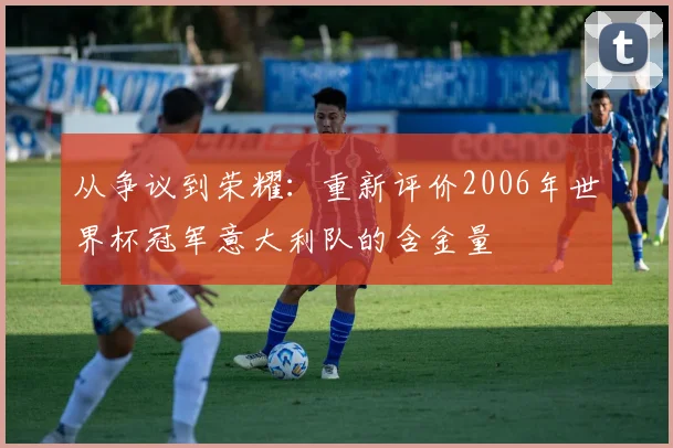 从争议到荣耀：重新评价2006年世界杯冠军意大利队的含金量