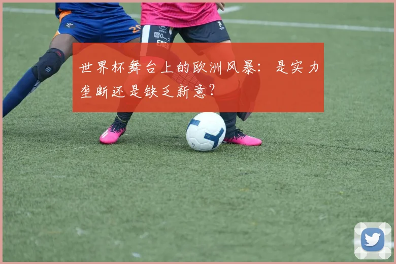 世界杯舞台上的欧洲风暴:是实力垄断还是缺乏新意?