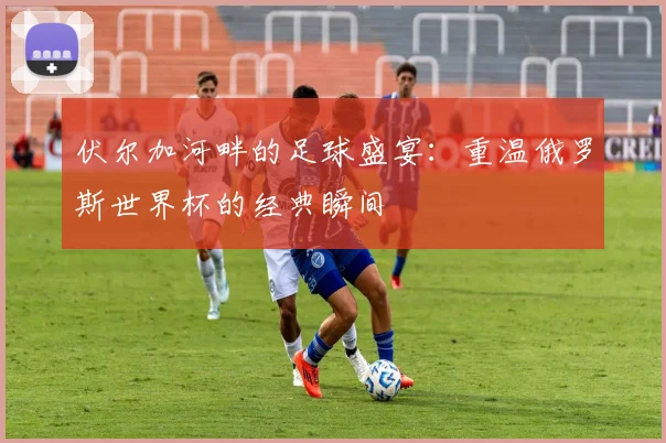 伏尔加河畔的足球盛宴：重温俄罗斯世界杯的经典瞬间