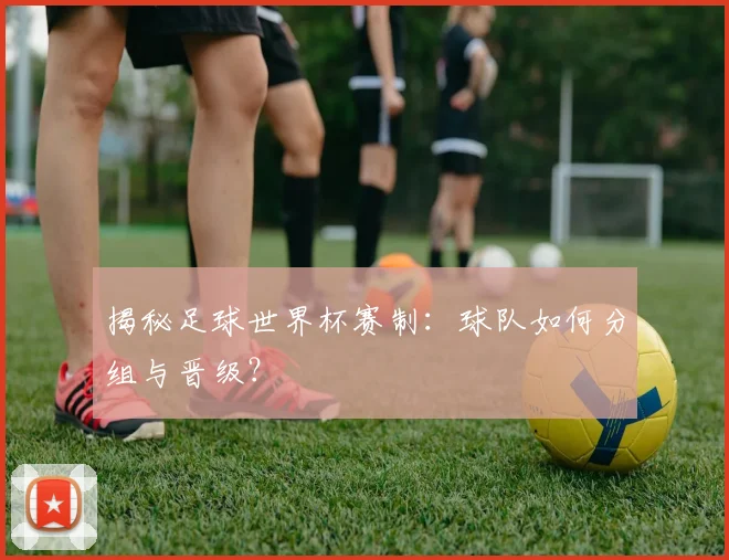 揭秘足球世界杯赛制：球队如何分组与晋级？