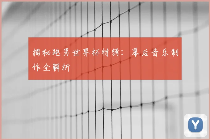 揭秘跑男世界杯特辑：幕后音乐制作全解析