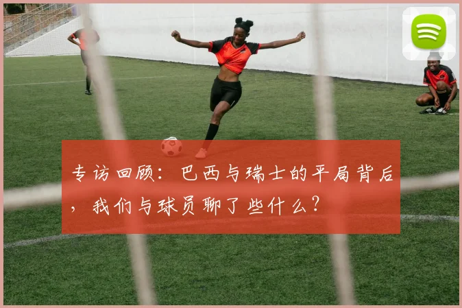 专访回顾:巴西与瑞士的平局背后,我们与球员聊了些什么?