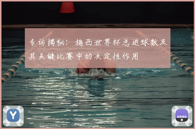 专访揭秘:梅西世界杯总进球数及其关键比赛中的决定性作用