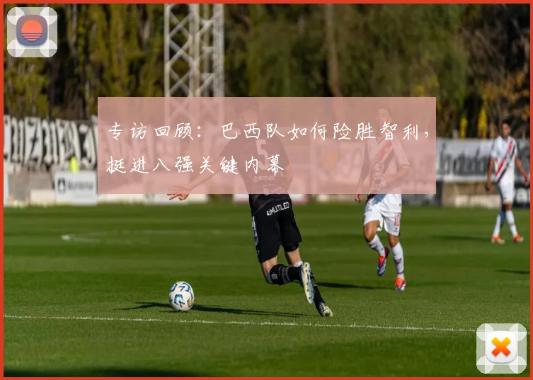 专访回顾：巴西队如何险胜智利，挺进八强关键内幕