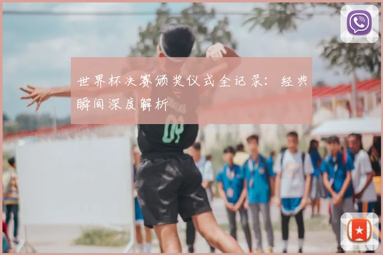 世界杯决赛颁奖仪式全记录：经典瞬间深度解析