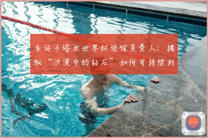 专访卡塔尔世界杯场馆负责人：揭秘“沙漠中的钻石”如何可持续利用