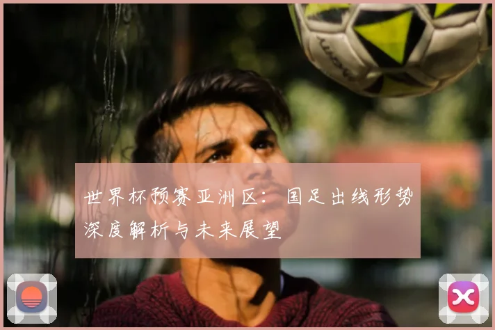 世界杯预赛亚洲区：国足出线形势深度解析与未来展望