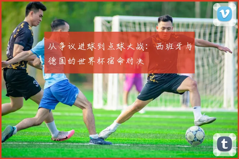 从争议进球到点球大战：西班牙与德国的世界杯宿命对决