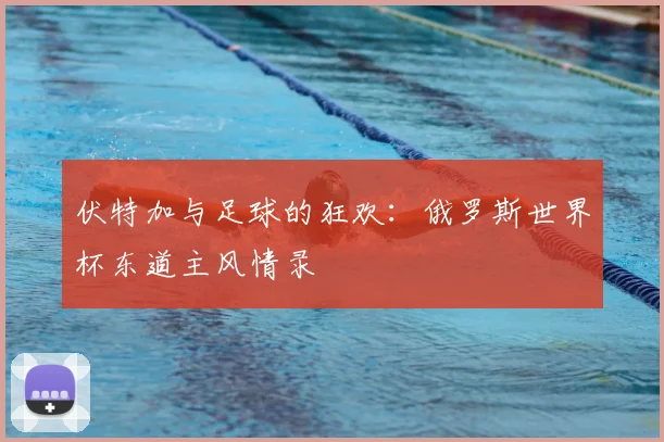 伏特加与足球的狂欢：俄罗斯世界杯东道主风情录