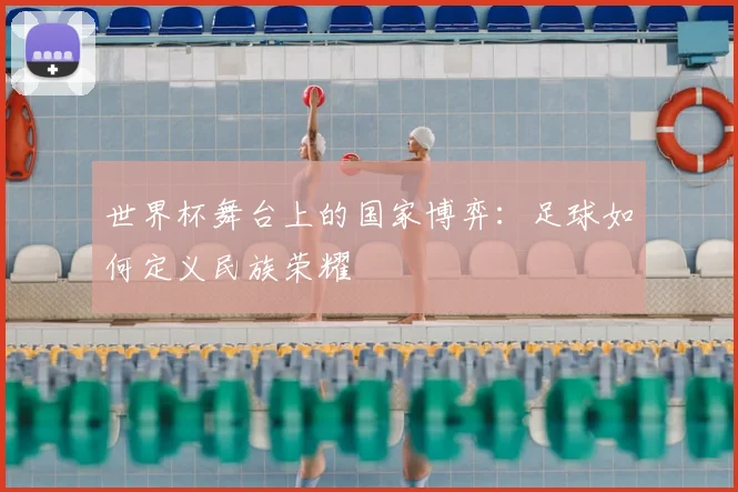 世界杯舞台上的国家博弈:足球如何定义民族荣耀