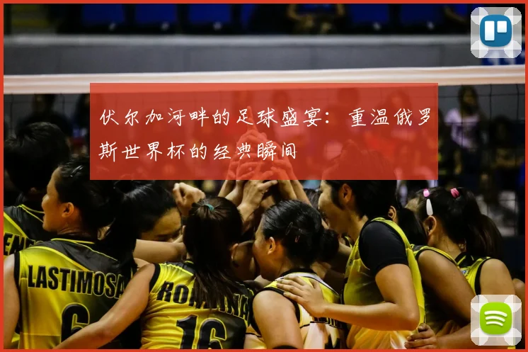 伏尔加河畔的足球盛宴:重温俄罗斯世界杯的经典瞬间